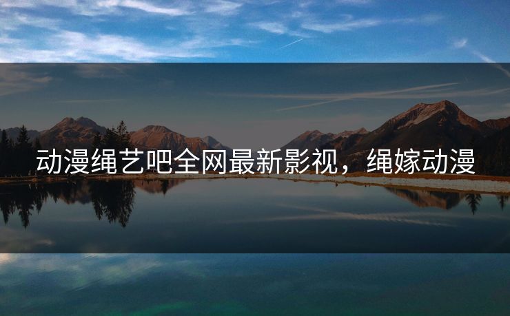 动漫绳艺吧全网最新影视，绳嫁动漫