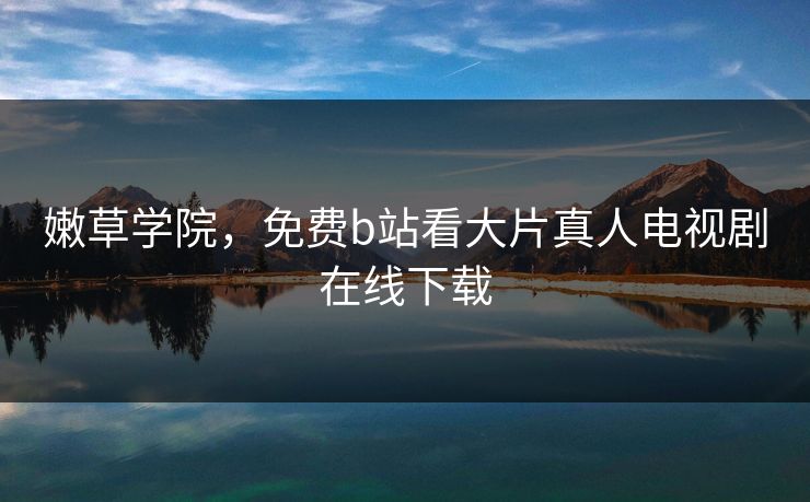 嫩草学院，免费b站看大片真人电视剧在线下载