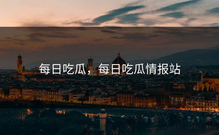 每日吃瓜，每日吃瓜情报站