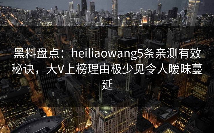 黑料盘点：heiliaowang5条亲测有效秘诀，大V上榜理由极少见令人暧昧蔓延
