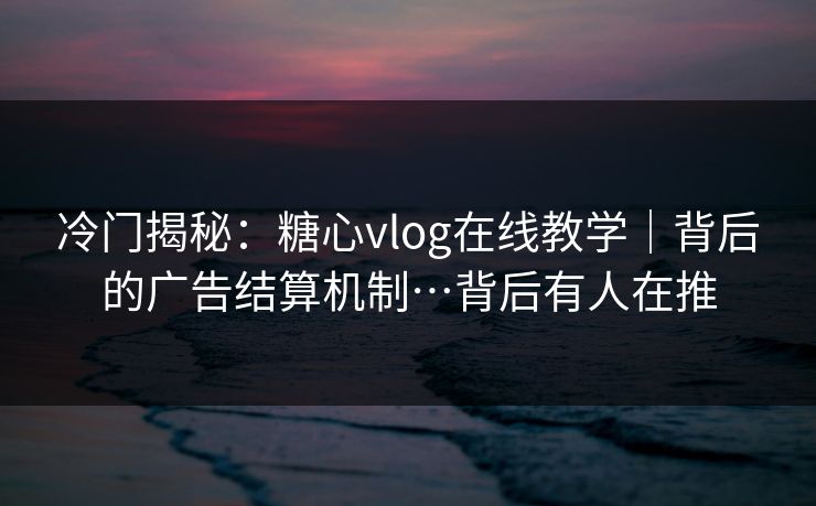 冷门揭秘：糖心vlog在线教学｜背后的广告结算机制…背后有人在推